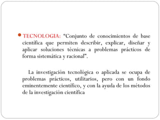 TECNOLOGIA: “Conjunto de conocimientos de base 
científica que permiten describir, explicar, diseñar y 
aplicar soluciones técnicas a problemas prácticos de 
forma sistemática y racional”. 
La investigación tecnológica o aplicada se ocupa de 
problemas prácticos, utilitarios, pero con un fondo 
eminentemente científico, y con la ayuda de los métodos 
de la investigación científica 
 