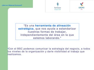 ¿Qué es el Balanced Scorecard?

“Es una herramienta de alineación
estratégica, que nos ayuda a estandarizar
nuestras formas de trabajar,
independientemente del área en la que
estemos laborando.”

Con

el BSC podemos comunicar la estrategia del negocio, a todos
los niveles de la organización y darle visibilidad al trabajo que
realizamos.

 