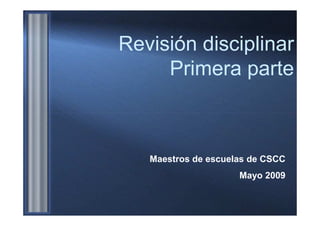Revisión disciplinar
     Primera parte



   Maestros de escuelas de CSCC
                     Mayo 2009
 