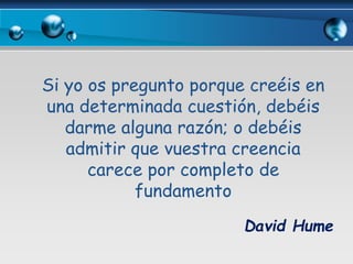 Si yo os pregunto porque creéis en
una determinada cuestión, debéis
darme alguna razón; o debéis
admitir que vuestra creencia
carece por completo de
fundamento
David Hume
 