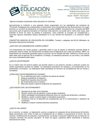 Sede principal Diagonal 32 # 33 Sur-34
Envigado, Antioquia, Colombia
Teléfono: 4447578 – 319 372 39 74 - 301 731 99 73
info@educacionyempresa.com
www.educacionyempresa.com
Bogotá – Medellín – Barranquilla –
Boyacá –Eje Cafetero
Algunos conceptos importantes sobre educación en Colombia.
Aprovechando la invitación a una pequeña charla programada con los estudiantes del programa de
“Formación Pedagogía para profesionales no licenciados” de la Universidad de San Buenaventura, con quien
tenemos un convenio de preparación en evaluación y pruebas SABER, recordaremos los conceptos del MEN
que priman para el ejercicio educativo en Colombia. Este ejercicio nos puede servir, entre otras cosas, para
entender la forma de cómo se plantea la evaluación, cómo entender el concepto de competencias y
reconocer algunos postulados básicos planteados en la Ley General de Educación y su evolución desde
1994.
CONCEPTOS BÁSICOS DE EDUCACIÓN EN COLOMBIA. Tomado y adaptado del M.E.N (Ministerio de
Educación Nacional de Colombia).
¿QUÉ SON LOS LINEAMIENTOS CURRICULARES?
“Los lineamientos son líneas gruesas y generales sobre lo que se espera el estudiante aprenda desde el
preescolar hasta la media; da orientaciones al maestro para la elaboración de su plan de estudios”. MEN. Los
lineamientos son directrices generales sobre el currículo, son la “filosofía del área”. Definen lo mínimo que se
debe saber para el ejercicio de la ciudadanía, el trabajo y la realización personal, es una meta y una medida
de lo que el estudiante debe lograr.
¿QUÉ ES UN ESTÁNDAR?
Es un criterio claro de dominio público que permite valorar si una persona, proceso o producto cumple con
ciertas expectativas sociales de calidad. Los estándares educativos son precisos y se fundamentan en los
lineamientos curriculares. Los estándares están planteados en términos de Competencias (No por temas o
conceptos).
¿PARA QUÉ LOS ESTÁNDARES DE CALIDAD?
Es un referente para crear y modificar los planes de estudio.
Asegurar igualdad en la exigencia.
Especificar requisitos de promoción.
Dar lineamientos para el maestro.
Base para ajustar y generar programas de capacitación.
¿QUÉ HACER CON LOS ESTÁNDARES?
Apropiarnos de ellos como docentes.
Revisar nuestro plan de estudios y hacer ajustes necesarios.
Definir estrategias metodológicas diferentes (tener en cuentas las tendencias y cambios).
Modificar y ajustar nuestros logros e indicadores propuestos.
Centrarnos más en el desarrollo de competencias que en la memorización y repetición de
contenidos.
Modificar y mejorar nuestras prácticas evaluativas.
¿QUÉ ES UN LOGRO?
Es un dominio, un estado, un desempeño, avance o progreso en cualquiera de las dimensiones del hombre,
fijado previamente como meta. El logro es la satisfacción de un objetivo o acercamiento al mismo. Son los
cambios, modificaciones de actitudes, comportamiento, conductas o evolución intelectual que se observan en
cualquier momento del proceso educativo. Al medir los logros, podremos definir claramente si estamos
alcanzando las metas.
 