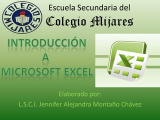 Escuela Secundaria delColegio Mijares Introducción A  Microsoft excel Elaborado por:  L.S.C.I. Jennifer Alejandra Montaño Chávez 