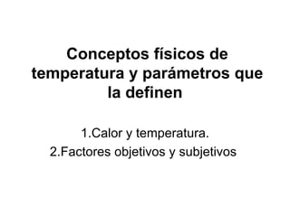 Conceptos físicos de
temperatura y parámetros que
         la definen

       1.Calor y temperatura.
  2.Factores objetivos y subjetivos
 