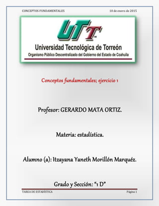 CONCEPTOS FUNDAMENTALES 10 de enero de 2015
TAREA DE ESTADÍSTICA Página 1
Conceptos fundamentales; ejercicio 1
Profesor: GERARDO MATA ORTIZ.
Materia: estadística.
Alumno (a): Itzayana Yaneth Morillón Marquéz.
Grado y Sección: “1 D”
 