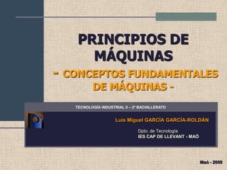 PRINCIPIOS DE
      MÁQUINAS
- CONCEPTOS FUNDAMENTALES
          DE MÁQUINAS -
   TECNOLOGÍA INDUSTRIAL II – 2º BACHILLERATO


                     Luis Miguel GARCÍA GARCÍA-ROLDÁN

                                Dpto. de Tecnología
                                IES CAP DE LLEVANT - MAÓ




                                                           Maó - 2009
 