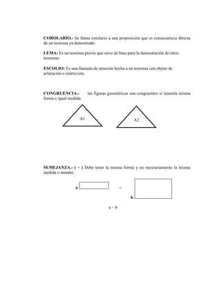 COROLARIO.- Se llama corolario a una proposición que es consecuencia directa
de un teorema ya demostrado.
LEMA: Es un teorema previo que sirve de base para la demostración de otros
teoremas
ESCOLIO: Es una llamada de atención hecha a un teorema con objeto de
aclaración o restricción.
CONGRUENCIA.- las figuras geométricas son congruentes si tienenla misma
forma e igual medida.
SEMEJANZA.- ( ~ ) Debe tener la misma forma y no necesariamente la misma
medida o tamaño.
a ~
b
a ~ b
A1 A2
 