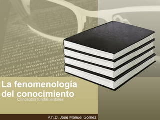 La fenomenología
del conocimientoConceptos fundamentales
P.h.D. José Manuel Gómez
 