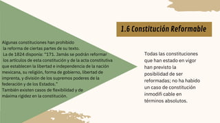 Todas las constituciones
que han estado en vigor
han previsto la
posibilidad de ser
reformadas; no ha habido
un caso de constitución
inmodifi cable en
términos absolutos.
1.6 Constitución Reformable
Algunas constituciones han prohibido
la reforma de ciertas partes de su texto.
La de 1824 disponía: “171. Jamás se podrán reformar
los artículos de esta constitución y de la acta constitutiva
que establecen la libertad e independencia de la nación
mexicana, su religión, forma de gobierno, libertad de
imprenta, y división de los supremos poderes de la
federación y de los Estados.”
También existen casos de flexibilidad y de
máxima rigidez en la constitución.
 