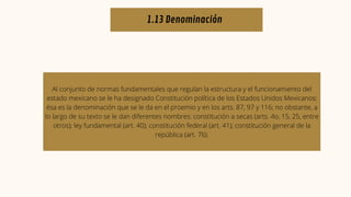1.13 Denominación
Al conjunto de normas fundamentales que regulan la estructura y el funcionamiento del
estado mexicano se le ha designado Constitución política de los Estados Unidos Mexicanos;
ésa es la denominación que se le da en el proemio y en los arts. 87, 97 y 116; no obstante, a
lo largo de su texto se le dan diferentes nombres: constitución a secas (arts. 4o, 15, 25, entre
otros); ley fundamental (art. 40); constitución federal (art. 41); constitución general de la
república (art. 76).
 