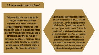 1.3 Supremacía constitucional
Toda constitución, por el hecho de
serlo, goza del atributo de ser
suprema. Para poder constituirse
requiere estar por encima de toda
institución jurídica, es preciso que todo
le sea inferior; lo que no lo es, de una u
otra forma, es parte de ella. En lo
normativo a nada se le reconoce como
superior a ésta. Constituye, organiza,
faculta, regula actuaciones, limita y
prohíbe. Esto va con su naturaleza.
El principio de supremacía se establece
en forma expresa en el art. 133: “Esta
constitución… serán la ley suprema de
toda la Unión.” Queda reiterado en los
arts. 40: “pero unidos en una federación
establecida según los principios de esa
ley fundamental”, y 41: “en los términos
respectivamente establecidos por la
presente Constitución Federal y las
particulares de los Estados, las que en
ningún caso podrán contravenir las
estipulaciones del pacto federal”.
1.3 Supremacía constitucional
 