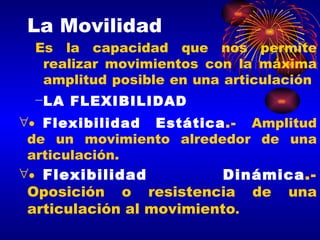 La Movilidad Es la capacidad que nos permite realizar movimientos con la máxima amplitud posible en una articulación  LA FLEXIBILIDAD  Flexibilidad Estática .-  Amplitud de un movimiento alrededor de una articulación.   Flexibilidad Dinámica .-  Oposición o resistencia de una articulación al movimiento . 