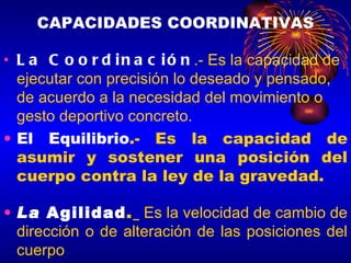CAPACIDADES COORDINATIVAS La Coordinación .- Es la capacidad de ejecutar con precisión lo deseado y pensado, de acuerdo a la necesidad del movimiento o gesto deportivo concreto.  El Equilibrio .- Es la capacidad de asumir y sostener una posición del cuerpo contra la ley de la gravedad. La  Agilidad .   Es la velocidad de cambio de dirección o de alteración de las posiciones del cuerpo 