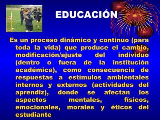 Es un proceso dinámico y continuo (para toda la vida) que produce el cambio, modificación/ajuste del individuo (dentro o fuera de la institución académica), como consecuencia de respuestas a estímulos ambientales internos y externos (actividades del aprendiz), donde se afectan los aspectos mentales, físicos, emocionales, morales y éticos del estudiante EDUCACIÓN 