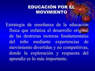 Estrategia de enseñanza de la educación física que enfatiza el desarrollo original de las destrezas motoras fundamentales del niño mediante experiencias de movimiento divertidas y no competitivas, donde la exploración y respuesta del aprendiz es lo más importante.  EDUCACIÓN POR EL MOVIMIENTO 