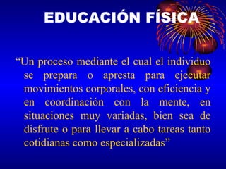 EDUCACIÓN FÍSICA “ Un proceso mediante el cual el individuo se prepara o apresta para ejecutar movimientos corporales, con eficiencia y en coordinación con la mente, en situaciones muy variadas, bien sea de disfrute o para llevar a cabo tareas tanto cotidianas como especializadas” 