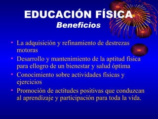 La adquisición y refinamiento de destrezas motoras Desarrollo y mantenimiento de la aptitud física para ellogro de un bienestar y salud óptima Conocimiento sobre actividades físicas y ejercicios Promoción de actitudes positivas que conduzcan al aprendizaje y participación para toda la vida. EDUCACIÓN FÍSICA Beneficios 
