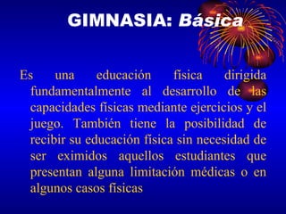 Es una educación física dirigida fundamentalmente al desarrollo de las capacidades físicas mediante ejercicios y el juego. También tiene la posibilidad de recibir su educación física sin necesidad de ser eximidos aquellos estudiantes que presentan alguna limitación médicas o en algunos casos físicas GIMNASIA:  Básica 