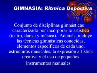 Conjunto de disciplinas gimnásticas caracterizado por incorporar lo artístico (teatro, danza y música).  Además, incluye las técnicas gimnásticas conocidas, elementos específicos de cada uno, estructuras musicales, la expresión artística creativa y el uso de pequeños instrumentos manuales  GIMNASIA:  Rítmica Deportiva 