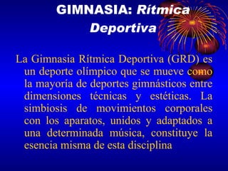 La Gimnasia Rítmica Deportiva (GRD) es un deporte olímpico que se mueve como la mayoría de deportes gimnásticos entre dimensiones técnicas y estéticas. La simbiosis de movimientos corporales con los aparatos, unidos y adaptados a una determinada música, constituye la esencia misma de esta disciplina GIMNASIA:  Rítmica Deportiva 