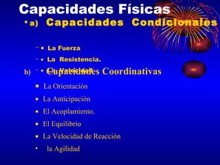 Capacidades Físicas a) Capacidades Condicionales    La Fuerza  La  Resistencia.  La  Velocidad b) Capacidades Coordinativas   La Orientación  La Anticipación  El Acoplamiento.  El Equilibrio  La Velocidad de Reacción  la Agilidad 