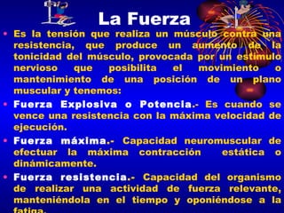 La Fuerza Es la tensión que realiza un músculo contra una resistencia, que produce un aumento de la tonicidad del músculo, provocada por un estímulo nervioso que posibilita el movimiento o mantenimiento de una posición de un plano muscular y tenemos: Fuerza Explosiva o Potencia .- Es cuando se vence una resistencia con la máxima velocidad de ejecución. Fuerza máxima .-  Capacidad neuromuscular de efectuar la máxima contracción  estática o dinámicamente.  Fuerza resistencia .-  Capacidad del organismo de realizar una actividad de fuerza relevante, manteniéndola en el tiempo y oponiéndose a la fatiga.  