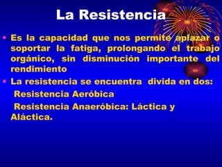 La Resistencia Es la capacidad que nos permite aplazar o soportar la fatiga, prolongando el trabajo orgánico, sin disminución importante del rendimiento La resistencia se encuentra  divida en dos: Resistencia Aeróbica Resistencia Anaeróbica: Láctica y Aláctica. 