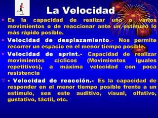 La Velocidad Es la capacidad de realizar uno o varios movimientos o de reaccionar ante un estímulo lo más rápido posible. Velocidad de desplazamiento .-   Nos permite recorrer un espacio en el menor tiempo posible. Velocidad de sprint .-  Capacidad de realizar movimientos cíclicos (Movimientos iguales repetitivos), a máxima velocidad con poca resistencia  Velocidad de reacción.-   Es la capacidad de responder en el menor tiempo posible frente a un estímulo, sea este auditivo, visual, olfativo, gustativo, táctil, etc. 