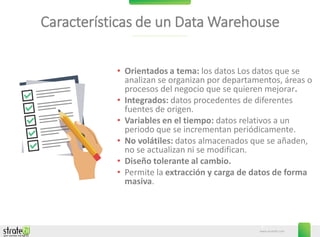 www.stratebi.com
3
Características de un Data Warehouse
• Orientados a tema: los datos Los datos que se
analizan se organizan por departamentos, áreas o
procesos del negocio que se quieren mejorar.
• Integrados: datos procedentes de diferentes
fuentes de origen.
• Variables en el tiempo: datos relativos a un
periodo que se incrementan periódicamente.
• No volátiles: datos almacenados que se añaden,
no se actualizan ni se modifican.
• Diseño tolerante al cambio.
• Permite la extracción y carga de datos de forma
masiva.
 