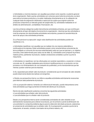 o Actividades a nivel de empresa: son aquellas que actúan como soporte o sustento general
de la organización. Dado que las actividades son comunes para todos los productos, es decir
para todo el proceso productivo y no están implicadas directamente en el, la utilización de
cualquier base de asignación destinada a repercutir los costos que originan sobre los
productos comportaría un elevado grado de subjetividad. Ej: actividades realizadas en el
ámbito de administración, contabilidad, financiación, etc
Las tres primeras categorías suelen denominarse actividades primarias, por que contribuyen
directamente al logro del objetivo funcional de la organización, mientras que las actividades a
nivel de empresa son denominadas actividades secundarias y poseen la característica de
servir de apoyo a las actividades primarias.
2) La frecuencia en su ejecución: según esta clasificación las actividades pueden ser
repetitivas o no.
o Actividades repetitivas: son aquellas que se realizan de una manera sistemática y
continuada en la empresa. Estas actividades poseen como características comunes las de
terne prefijado un consumo de recursos estandarizado cada vez que se ejecutan y un objetivo
concreto y bien determinado para cada una de ellas. Ej: actividades como preparar la primera
materia prima, pulimentar el producto, realizar anotaciones contables o poner a punto la
maquinaria.
o Actividades no repetitivas: son las efectuadas con carácter esporádico u ocasional, o incluso
una sola vez. Ej: aquellas realizadas para introducir modificaciones en un producto o en los
procesos o en el lanzamiento de una campaña de publicidad y en la transcendencia que las
mismas puedan ostentar para la empresa.
3) Su capacidad para añadir valor al producto: considerando que el concepto de valor añadido
puede observarse desde dos ópticas convergentes:
o Desde una perspectiva interna: se refiere a aquellas actividades estrictamente necesarias
para fabricar adecuadamente el producto
o En su proyección externa: tomando con referencia el mercado, puede interpretarse como
toda actividades que haga aumentar el interés del cliente por el producto.
Dentro de esta clasificación podemos encontrar las siguientes actividades:
o Las actividades que añaden valor del producto
o Las actividades que no añaden valor al producto
Desde una perspectiva interna serán consideradas actividades de valor añadido si son
estrictamente necesarias para obtener el producto, por el contrario cuando la eliminación de
una actividad no comporte problema alguno para la obtención del citado producto, estaremos
en presencia de actividades que no añaden valor. Ej: la preparación y puesta a punto de la
maquinaria, el secado, cortado o barnizado de la primera materia, etc.
 