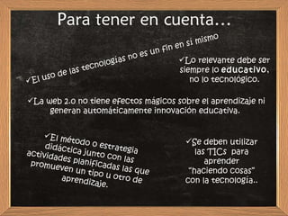 Para tener en cuenta… El uso de las tecnologías no es un fin en sí mismo Lo relevante debe ser siempre lo  educativo , no lo tecnológico. La web 2.0 no tiene efectos mágicos sobre el aprendizaje ni generan automáticamente innovación educativa.  El método o estrategia didáctica junto con las actividades planificadas las que promueven un tipo u otro de aprendizaje. Se deben utilizar las TICs  para aprender “haciendo cosas” con la tecnología.. 