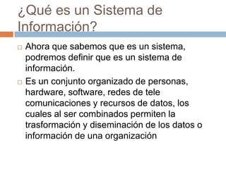 ¿Qué es un Sistema de
Información?




Ahora que sabemos que es un sistema,
podremos definir que es un sistema de
información.
Es un conjunto organizado de personas,
hardware, software, redes de tele
comunicaciones y recursos de datos, los
cuales al ser combinados permiten la
trasformación y diseminación de los datos o
información de una organización

 