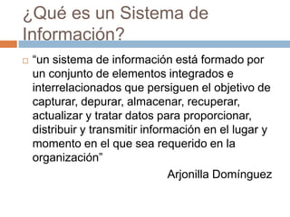 ¿Qué es un Sistema de
Información?


“un sistema de información está formado por
un conjunto de elementos integrados e
interrelacionados que persiguen el objetivo de
capturar, depurar, almacenar, recuperar,
actualizar y tratar datos para proporcionar,
distribuir y transmitir información en el lugar y
momento en el que sea requerido en la
organización”
Arjonilla Domínguez

 