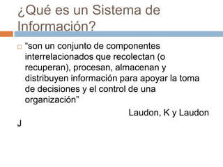 ¿Qué es un Sistema de
Información?


J

“son un conjunto de componentes
interrelacionados que recolectan (o
recuperan), procesan, almacenan y
distribuyen información para apoyar la toma
de decisiones y el control de una
organización”
Laudon, K y Laudon

 