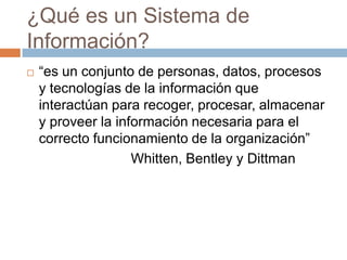 ¿Qué es un Sistema de
Información?


“es un conjunto de personas, datos, procesos
y tecnologías de la información que
interactúan para recoger, procesar, almacenar
y proveer la información necesaria para el
correcto funcionamiento de la organización”
Whitten, Bentley y Dittman

 