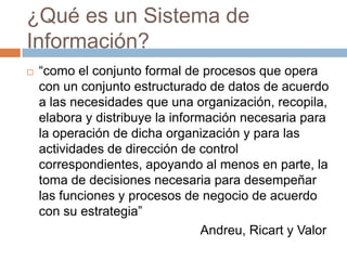 ¿Qué es un Sistema de
Información?


“como el conjunto formal de procesos que opera
con un conjunto estructurado de datos de acuerdo
a las necesidades que una organización, recopila,
elabora y distribuye la información necesaria para
la operación de dicha organización y para las
actividades de dirección de control
correspondientes, apoyando al menos en parte, la
toma de decisiones necesaria para desempeñar
las funciones y procesos de negocio de acuerdo
con su estrategia”
Andreu, Ricart y Valor

 