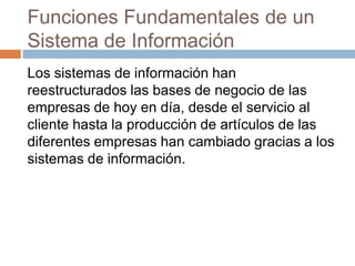 Funciones Fundamentales de un
Sistema de Información
Los sistemas de información han
reestructurados las bases de negocio de las
empresas de hoy en día, desde el servicio al
cliente hasta la producción de artículos de las
diferentes empresas han cambiado gracias a los
sistemas de información.

 