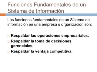 Funciones Fundamentales de un
Sistema de Información
Las funciones fundamentales de un Sistema de
información en una empresa u organización son:





Respaldar las operaciones empresariales.
Respaldar la toma de decisiones
gerenciales.
Respaldar la ventaja competitiva.

 