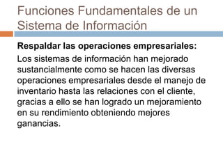 Funciones Fundamentales de un
Sistema de Información
Respaldar las operaciones empresariales:
Los sistemas de información han mejorado
sustancialmente como se hacen las diversas
operaciones empresariales desde el manejo de
inventario hasta las relaciones con el cliente,
gracias a ello se han logrado un mejoramiento
en su rendimiento obteniendo mejores
ganancias.

 