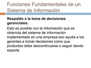 Funciones Fundamentales de un
Sistema de Información
Respaldo a la toma de decisiones
gerenciales:
Esto es posible con la información que es
obtenida del sistema de información
implementado en una empresa eso ayuda a los
gerentes a tomar decisiones como que
productos debe descontinuarse o seguir dando
soporte

 