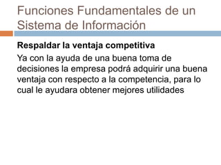 Funciones Fundamentales de un
Sistema de Información
Respaldar la ventaja competitiva
Ya con la ayuda de una buena toma de
decisiones la empresa podrá adquirir una buena
ventaja con respecto a la competencia, para lo
cual le ayudara obtener mejores utilidades

 