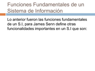 Funciones Fundamentales de un
Sistema de Información
Lo anterior fueron las funciones fundamentales
de un S.I, para James Senn define otras
funcionalidades importantes en un S.I que son:

 