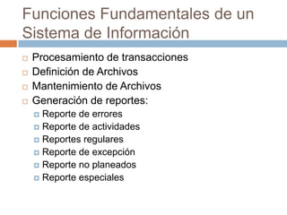 Funciones Fundamentales de un
Sistema de Información





Procesamiento de transacciones
Definición de Archivos
Mantenimiento de Archivos
Generación de reportes:
Reporte de errores
 Reporte de actividades
 Reportes regulares
 Reporte de excepción
 Reporte no planeados
 Reporte especiales


 