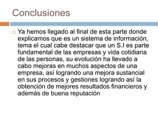 Conclusiones


Ya hemos llegado al final de esta parte donde
explicamos que es un sistema de información,
tema el cual cabe destacar que un S.I es parte
fundamental de las empresas y vida cotidiana
de las personas, su evolución ha llevado a
cabo mejoras en muchos aspectos de una
empresa, así logrando una mejora sustancial
en sus procesos y gestiones logrando así la
obtención de mejores resultados financieros y
además de buena reputación

 