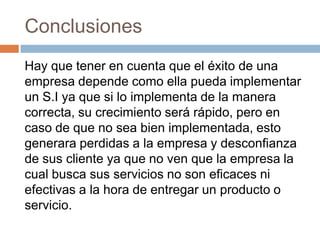 Conclusiones
Hay que tener en cuenta que el éxito de una
empresa depende como ella pueda implementar
un S.I ya que si lo implementa de la manera
correcta, su crecimiento será rápido, pero en
caso de que no sea bien implementada, esto
generara perdidas a la empresa y desconfianza
de sus cliente ya que no ven que la empresa la
cual busca sus servicios no son eficaces ni
efectivas a la hora de entregar un producto o
servicio.

 