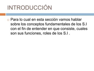 INTRODUCCIÓN


Para lo cual en esta sección vamos hablar
sobre los conceptos fundamentales de los S.I
con el fin de entender en que consiste, cuales
son sus funciones, roles de los S.I .

 
