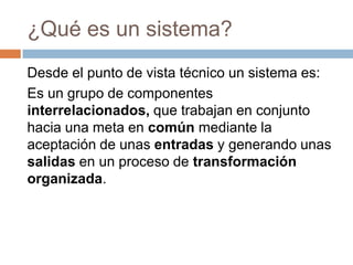 ¿Qué es un sistema?
Desde el punto de vista técnico un sistema es:
Es un grupo de componentes
interrelacionados, que trabajan en conjunto
hacia una meta en común mediante la
aceptación de unas entradas y generando unas
salidas en un proceso de transformación
organizada.

 