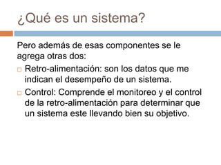 ¿Qué es un sistema?
Pero además de esas componentes se le
agrega otras dos:
 Retro-alimentación: son los datos que me
indican el desempeño de un sistema.
 Control: Comprende el monitoreo y el control
de la retro-alimentación para determinar que
un sistema este llevando bien su objetivo.

 