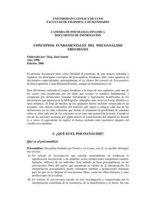 UNIVERSIDAD CATOLICA DE CUYO
FACULTAD DE FILOSOFIA Y HUMANIDADES
CATEDRA DE PSICOLOGIA DINAMICA
DOCUMENTO DE INFORMACION
CONCEPTOS FUNDAMENTALES DEL PSICOANÁLISIS
FREUDIANO
Elaborado por: Mag. Juan Samat
Año: 1998
Edición: 2006
El presente documento tiene como finalidad el enumerar, de una manera ordenada y
orgánica, los principales conceptos del psicoanálisis freudiano, tales como aparecen en
diccionarios especializados, principalmente el ya clásico Diccionario de Psicoanálisis
de Jean Laplanche y Jean-Bertrand Pontalis, aunque no limitándonos a él.
Para ello hemos ordenado el corpus freudiano a lo largo de seis capítulos, cada uno de
los cuales está encabezado por un título que resume su temática fundamental, y
compuesto por definiciones tomadas literalmente o ligeramente modificadas de los
diccionarios que aparecen en la bibliografía, ordenadas unas veces en forma alfabética y
otras temática. Al final de muchos de los apartados hemos incluido -enmarcada en un
recuadro- una síntesis ordenadora del material, que aspira a integrar cada una de las
definiciones en un todo coherente que brinde al estudiante la posibilidad de entender
cómo se sitúa cada uno de los conceptos en un área más general de la teoría. Cuando el
uso de las nociones aconseja por algún motivo el conocimiento del original en alemán
(o a veces el equivalente en inglés) lo hemos incluido entre paréntesis después del
vocablo en castellano.
1- ¿QUÉ ES EL PSICOANÁLISIS?
Qué es el psicoanálisis
Psicoanálisis: Disciplina fundada por Freud y en la que, con él, es posible distinguir
tres niveles:
A) Un método de investigación que consiste esencialmente en evidenciar la
significación inconsciente a las palabras, actos, producciones imaginarias (sueños,
fantasías, delirios) de un individuo. Este método se basa principalmente en las
asociaciones libres del sujeto, que garantizan la validez de la interpretación. La
interpretación psicoanalítica puede extenderse también a producciones humanas
para las que no se dispone de asociaciones libres, como las obras literarias y otras
producciones de la cultura.
B) Un método de psicoterapia basado en esta investigación y caracterizado por la
interpretación controlada de la resistencia, de la transferencia y el deseo. En este
 