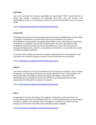 Distribuido:

Java se ha construido con extensas capacidades de interconexión TCP/IP. Existen librerías de
rutinas para acceder e interactuar con protocolos como http y ftp. Esto permite a los
programadores acceder a la información a través de la red con tanta facilidad como a los ficheros
locales.

Fuente: http://www.monografias.com/trabajos/java/java.shtml


Interpretado

El intérprete Java (sistema run-time) puede ejecutar directamente el código objeto. Enlazar (linkar)
un programa, normalmente, consume menos recursos que compilarlo, por lo que los
desarrolladores con Java pasarán más tiempo desarrollando y menos esperando por el ordenador.
No obstante, el compilador actual del JDK es bastante lento. Por ahora, que todavía no hay
compiladores específicos de Java para las diversas plataformas, Java es más lento que otros
lenguajes de programación, como C++, ya que debe ser interpretado y no ejecutado como sucede
en cualquier programa tradicional.

En resumen, para conseguir que Java sea un lenguaje independiente del sistema operativo y del
procesador que incorpore la máquina utilizada, es tanto interpretado como compilado.

Fuente: http://www.monografias.com/trabajos/java/java.shtml


Robusto

Java realiza verificaciones en busca de problemas tanto en tiempo de compilación como en tiempo
de ejecución. La comprobación de tipos en Java ayuda a detectar errores, lo antes posible, en el
ciclo de desarrollo. Java obliga a la declaración explícita de métodos, reduciendo así las
posibilidades de error. Maneja la memoria para eliminar las preocupaciones por parte del
programador de la liberación o corrupción de memoria.

Fuente: http://www.monografias.com/trabajos/java/java.shtml




Seguro

La seguridad en Java tiene dos facetas. En el lenguaje, características como los punteros o el
casting implícito que hacen los compiladores de C y C++ se eliminan para prevenir el acceso ilegal a
la memoria. Cuando se usa Java para crear un navegador, se combinan las características del
lenguaje con protecciones de sentido común aplicadas al propio navegador.

Fuente: http://www.monografias.com/trabajos/java/java.shtml
 