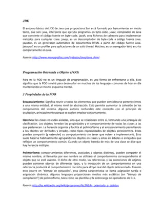 JDK

El entorno básico del JDK de Java que proporciona Sun está formado por herramientas en modo
texto, que son: java, intérprete que ejecuta programas en byte-code. javac, compilador de Java
que convierte el código fuente en byte-code. javah, crea ficheros de cabecera para implementar
métodos para cualquier clase. javap, es un descompilador de byte-code a código fuente Java.
javadoc, es un generador automático de documentos HTML a partir del código fuente Java.
javaprof, es un profiler para aplicaciones de un solo thread. HotJava, es un navegador Web escrito
completamente en Java.

Fuente: http://www.monografias.com/trabajos/java/java.shtml




Programación Orientada a Objetos (POO)

Para mi la POO no es un lenguaje de programación, es una forma de enfrentarse a ella. Esto
significa que la POO servirá para desarrollar en muchos de los lenguajes comunes de hoy en día
manteniendo un mismo esquema mental.

3 Propiedades de la POO

Encapsulamiento: Significa reunir a todos los elementos que pueden considerarse pertenecientes
a una misma entidad, al mismo nivel de abstracción. Esto permite aumentar la cohesión de los
componentes del sistema. Algunos autores confunden este concepto con el principio de
ocultación, principalmente porque se suelen emplear conjuntamente.

Herencia: las clases no están aisladas, sino que se relacionan entre sí, formando una jerarquía de
clasificación. Los objetos heredan las propiedades y el comportamiento de todas las clases a las
que pertenecen. La herencia organiza y facilita el polimorfismo y el encapsulamiento permitiendo
a los objetos ser definidos y creados como tipos especializados de objetos preexistentes. Estos
pueden compartir (y extender) su comportamiento sin tener que volver a implementarlo. Esto
suele hacerse habitualmente agrupando los objetos en clases y estas en árboles o enrejados que
reflejan un comportamiento común. Cuando un objeto hereda de más de una clase se dice que
hay herencia múltiple.

Polimorfismo: comportamientos diferentes, asociados a objetos distintos, pueden compartir el
mismo nombre, al llamarlos por ese nombre se utilizará el comportamiento correspondiente al
objeto que se esté usando. O dicho de otro modo, las referencias y las colecciones de objetos
pueden contener objetos de diferentes tipos, y la invocación de un comportamiento en una
referencia producirá el comportamiento correcto para el tipo real del objeto referenciado. Cuando
esto ocurre en "tiempo de ejecución", esta última característica se llama asignación tardía o
asignación dinámica. Algunos lenguajes proporcionan medios más estáticos (en "tiempo de
compilación") de polimorfismo, tales como las plantillas y la sobrecarga de operadores de C++.

Fuente: http://es.wikipedia.org/wiki/programaci%c3%b3n_orientada_a_objetos
 